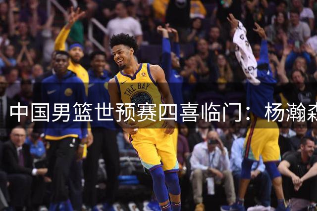 中国男篮世预赛四喜临门：杨瀚森破茧成蝶，射手群集体爆发